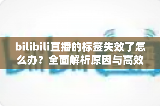 bilibili直播的标签失效了怎么办?全面解析原因与高效解决方案 bilibili直播的标签失效了怎么办?全面解析原因与高效解决方案