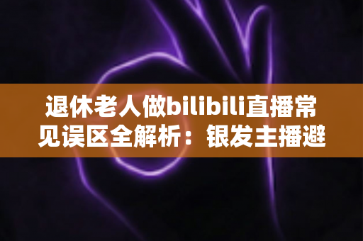 退休老人做bilibili直播常见误区全解析：银发主播避坑指南，助您轻松玩转直播新生活