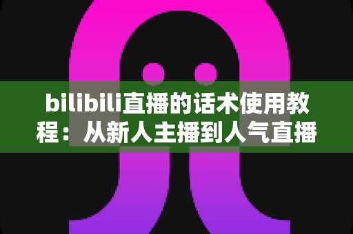 bilibili直播的话术使用教程：从新人主播到人气直播间的实战指南
