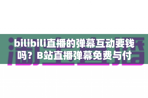 bilibili直播的弹幕互动要钱吗?B站直播弹幕免费与付费玩法全解析 bilibili直播的弹幕互动要钱吗?B站直播弹幕免费与付费玩法全解析