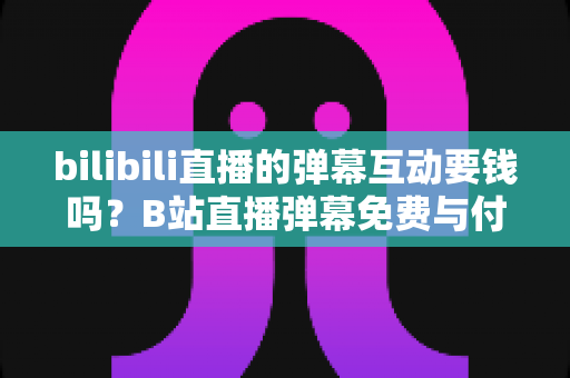 bilibili直播的弹幕互动要钱吗?B站直播弹幕免费与付费玩法全解析 bilibili直播的弹幕互动要钱吗?B站直播弹幕免费与付费玩法全解析