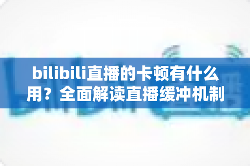 bilibili直播的卡顿有什么用？全面解读直播缓冲机制的价值与优化技巧