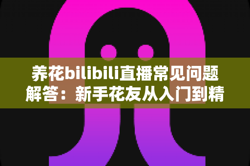 养花bilibili直播常见问题解答：新手花友从入门到精通的实用指南