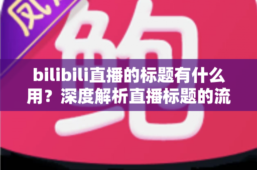 bilibili直播的标题有什么用?深度解析直播标题的流量价值与优化实战指南 bilibili直播的标题有什么用?深度解析直播标题的流量价值与优化实战指南