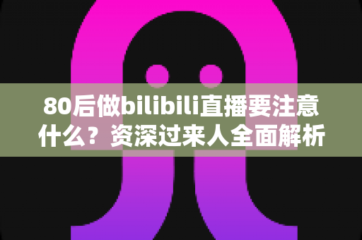 80后做bilibili直播要注意什么？资深过来人全面解析平台规则、内容定位与变现技巧