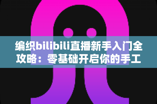 编织bilibili直播新手入门全攻略:零基础开启你的手工编织直播间 编织bilibili直播新手入门全攻略:零基础开启你的手工编织直播间