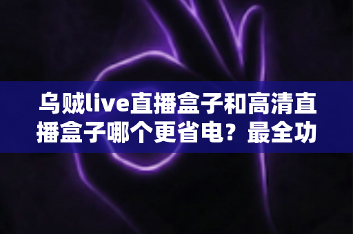 乌贼live直播盒子和高清直播盒子哪个更省电?最全功耗对比与省电选购指南 乌贼live直播盒子和高清直播盒子哪个更省电?最全功耗对比与省电选购指南
