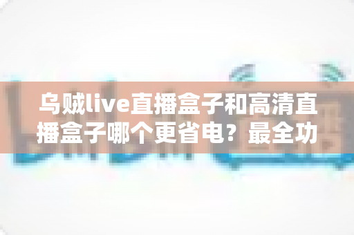 乌贼live直播盒子和高清直播盒子哪个更省电？最全功耗对比与省电选购指南