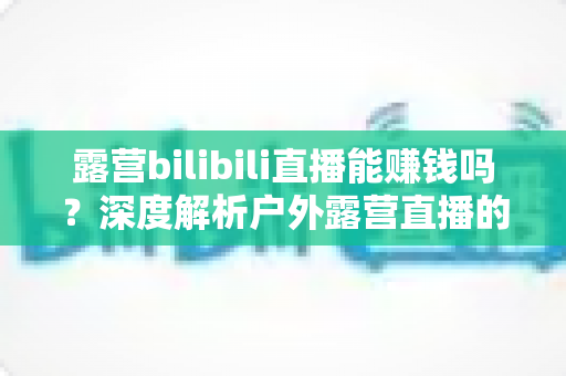 露营bilibili直播能赚钱吗？深度解析户外露营直播的变现潜力与实战指南