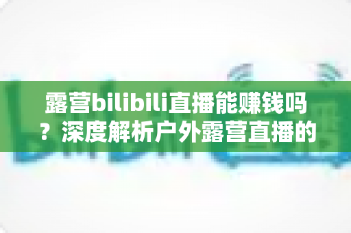 露营bilibili直播能赚钱吗？深度解析户外露营直播的变现潜力与实战指南