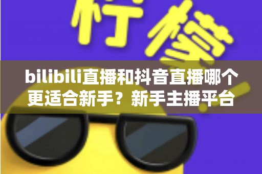 bilibili直播和抖音直播哪个更适合新手？新手主播平台选择完全指南