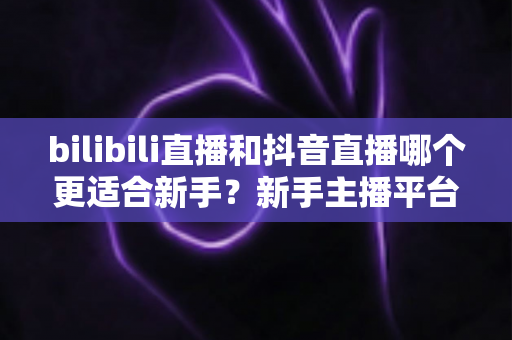 bilibili直播和抖音直播哪个更适合新手？新手主播平台选择完全指南