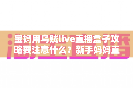 宝妈用乌贼live直播盒子攻略要注意什么？新手妈妈直播创业避坑全指南