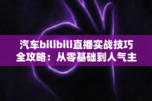 汽车bilibili直播实战技巧全攻略：从零基础到人气主播的进阶秘籍