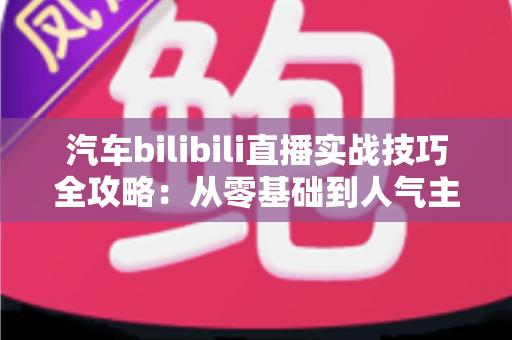 汽车bilibili直播实战技巧全攻略：从零基础到人气主播的进阶秘籍