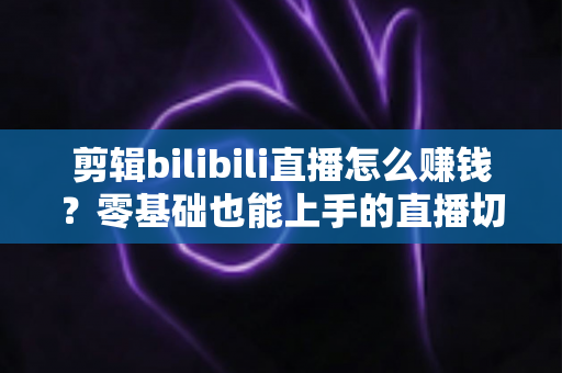 剪辑bilibili直播怎么赚钱？零基础也能上手的直播切片变现全攻略