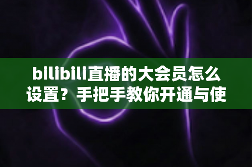 bilibili直播的大会员怎么设置？手把手教你开通与使用直播专属特权