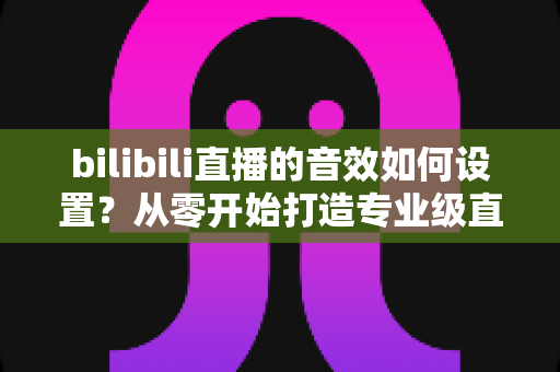 bilibili直播的音效如何设置？从零开始打造专业级直播音频效果的完整指南