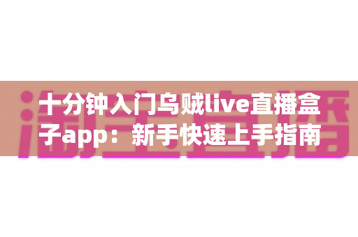 十分钟入门乌贼live直播盒子app：新手快速上手指南与实用技巧全解析