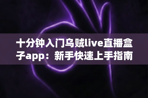 十分钟入门乌贼live直播盒子app：新手快速上手指南与实用技巧全解析