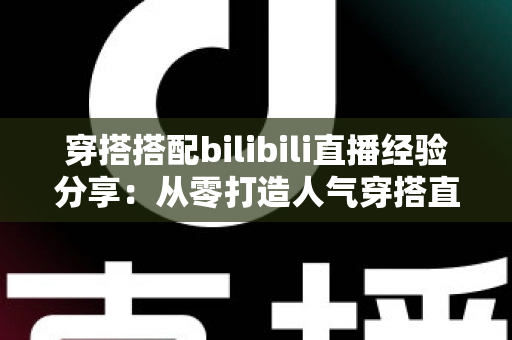 穿搭搭配bilibili直播经验分享:从零打造人气穿搭直播间的实战指南 穿搭搭配bilibili直播经验分享:从零打造人气穿搭直播间的实战指南
