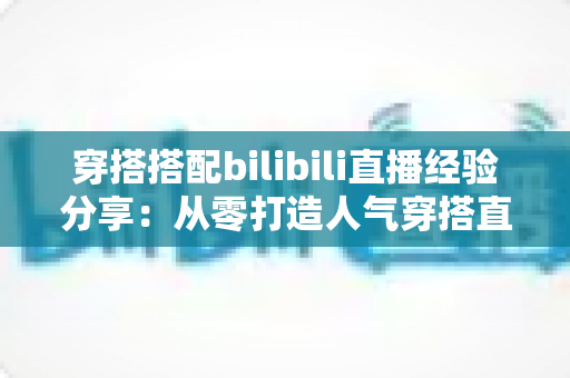 穿搭搭配bilibili直播经验分享:从零打造人气穿搭直播间的实战指南 穿搭搭配bilibili直播经验分享:从零打造人气穿搭直播间的实战指南