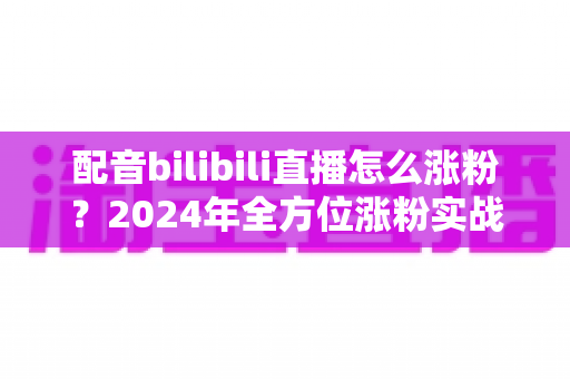 配音bilibili直播怎么涨粉？2024年全方位涨粉实战指南，助你快速打造人气配音直播间