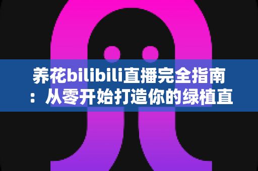 养花bilibili直播完全指南：从零开始打造你的绿植直播间，让爱好变成人气事业