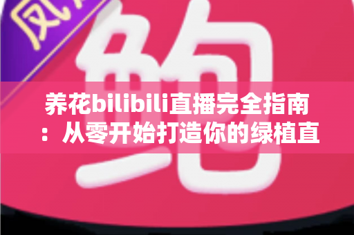 养花bilibili直播完全指南：从零开始打造你的绿植直播间，让爱好变成人气事业