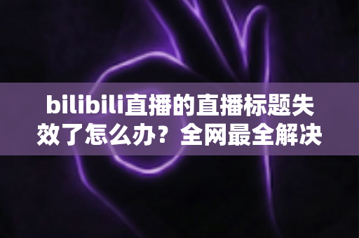 bilibili直播的直播标题失效了怎么办？全网最全解决攻略与避坑指南