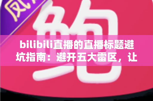 bilibili直播的直播标题避坑指南:避开五大雷区,让直播间人气稳步提升的实用攻略 bilibili直播的直播标题避坑指南:避开五大雷区,让直播间人气稳步提升的实用攻略