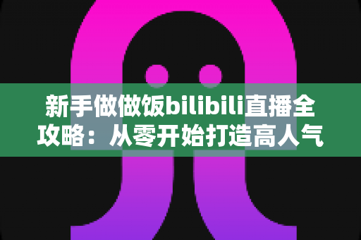 新手做做饭bilibili直播全攻略：从零开始打造高人气美食直播间