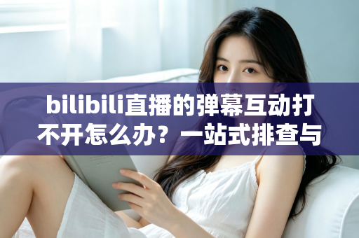 bilibili直播的弹幕互动打不开怎么办?一站式排查与修复全攻略 bilibili直播的弹幕互动打不开怎么办?一站式排查与修复全攻略