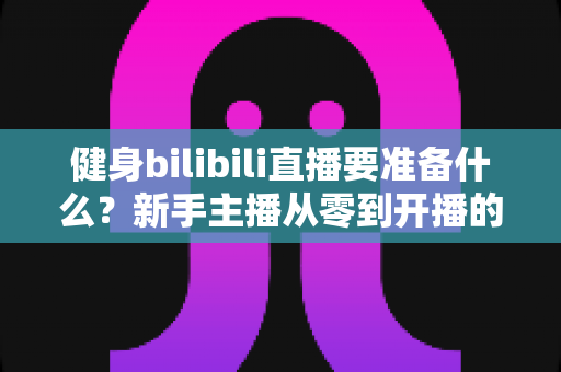 健身bilibili直播要准备什么?新手主播从零到开播的完整装备清单与实战攻略 健身bilibili直播要准备什么?新手主播从零到开播的完整装备清单与实战攻略
