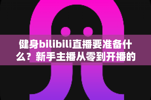 健身bilibili直播要准备什么?新手主播从零到开播的完整装备清单与实战攻略 健身bilibili直播要准备什么?新手主播从零到开播的完整装备清单与实战攻略