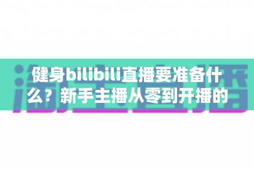 健身bilibili直播要准备什么?新手主播从零到开播的完整装备清单与实战攻略 健身bilibili直播要准备什么?新手主播从零到开播的完整装备清单与实战攻略
