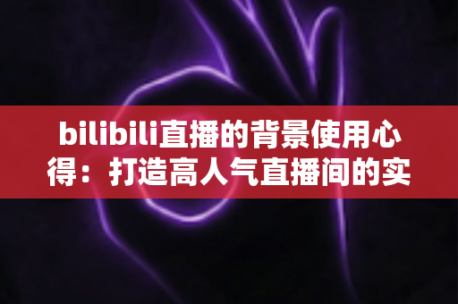 bilibili直播的背景使用心得：打造高人气直播间的实用技巧全解析