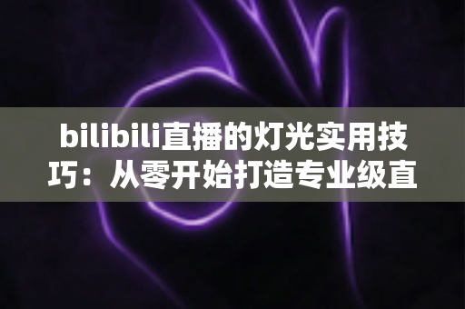 bilibili直播的灯光实用技巧：从零开始打造专业级直播间画质的完整指南