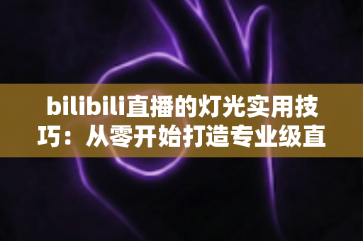 bilibili直播的灯光实用技巧：从零开始打造专业级直播间画质的完整指南