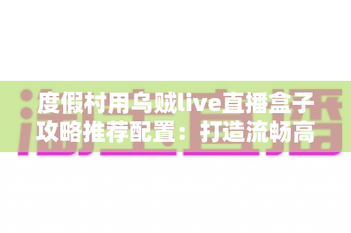 度假村用乌贼live直播盒子攻略推荐配置：打造流畅高清度假直播体验的完整实战指南