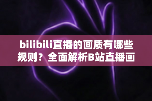 bilibili直播的画质有哪些规则？全面解析B站直播画质分级、开通条件与优化技巧