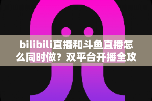 bilibili直播和斗鱼直播怎么同时做?双平台开播全攻略与实战指南 bilibili直播和斗鱼直播怎么同时做?双平台开播全攻略与实战指南