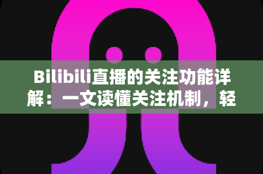 Bilibili直播的关注功能详解：一文读懂关注机制，轻松锁定你的心动主播