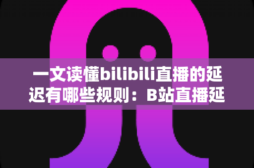 一文读懂bilibili直播的延迟有哪些规则:B站直播延迟机制全解析与优化指南 一文读懂bilibili直播的延迟有哪些规则:B站直播延迟机制全解析与优化指南