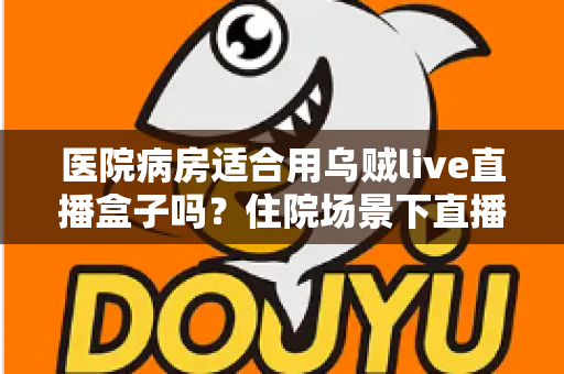 医院病房适合用乌贼live直播盒子吗?住院场景下直播设备使用全解析 医院病房适合用乌贼live直播盒子吗?住院场景下直播设备使用全解析