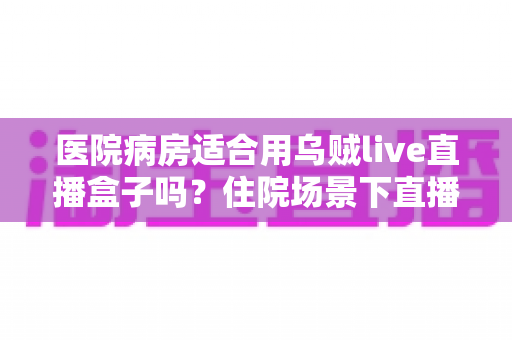 医院病房适合用乌贼live直播盒子吗？住院场景下直播设备使用全解析
