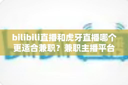 bilibili直播和虎牙直播哪个更适合兼职?兼职主播平台深度对比与选择指南 bilibili直播和虎牙直播哪个更适合兼职?兼职主播平台深度对比与选择指南