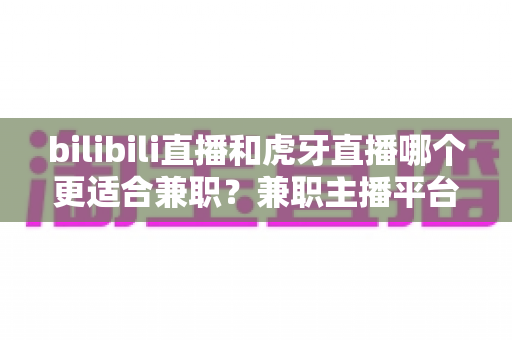 bilibili直播和虎牙直播哪个更适合兼职?兼职主播平台深度对比与选择指南 bilibili直播和虎牙直播哪个更适合兼职?兼职主播平台深度对比与选择指南