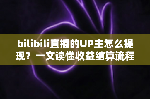 bilibili直播的UP主怎么提现？一文读懂收益结算流程、提现条件与避坑指南