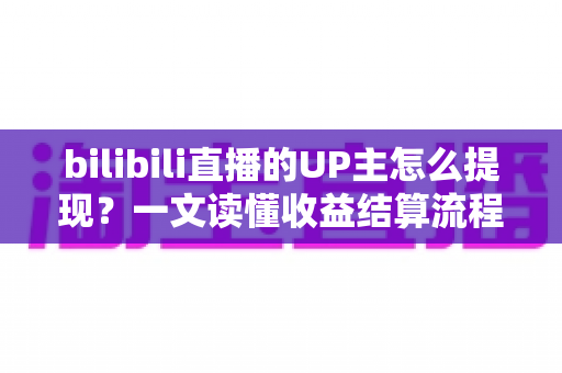 bilibili直播的UP主怎么提现？一文读懂收益结算流程、提现条件与避坑指南